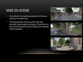 MISE EN SCENE
• Our setting for the opening sequence will be focus
mainly on an estate area.
• This long pathway could be used for the main
character to get caught by the gang. The tall block is
the main block which could be used for the meetings
of the characters.
 