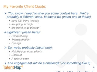  “You know, I need to give you some context here. We’re
probably a different case, because we (insert one of these)
• have just gone through
• are going through
• are going to go through
a significant (insert here):
• Restructuring
• Transformation
• Change
 So, we’re probably (insert one):
• Not like your other clients
• Different
• A special case
 and engagement will be a challenge” (or something like it)
My Favorite Client Quote:
6
 