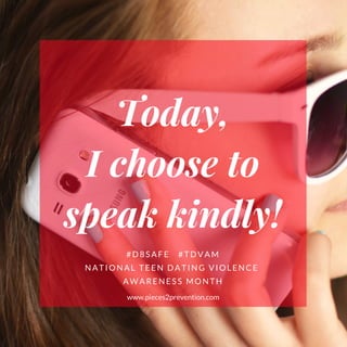 Today,
I choose to
speak kindly!
#D8SAFE   #TDVAM
NATIONAL TEEN DATING VIOLENCE 
AWARENESS MONTH
www.pieces2prevention.com
 