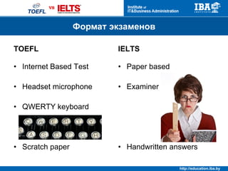 http://education.iba.by
Продолжительность и последовательность
TOEFL IELTS
Reading
Listening
Speaking
Writing
Reading
Listening
Writing
4 h.10 min
Speaking
7 days prior or
after
2 h. 45
min
 