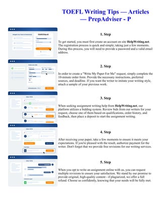 TOEFL Writing Tips — Articles
— PrepAdviser - P
1. Step
To get started, you must first create an account on site HelpWriting.net.
The registration process is quick and simple, taking just a few moments.
During this process, you will need to provide a password and a valid email
address.
2. Step
In order to create a "Write My Paper For Me" request, simply complete the
10-minute order form. Provide the necessary instructions, preferred
sources, and deadline. If you want the writer to imitate your writing style,
attach a sample of your previous work.
3. Step
When seeking assignment writing help from HelpWriting.net, our
platform utilizes a bidding system. Review bids from our writers for your
request, choose one of them based on qualifications, order history, and
feedback, then place a deposit to start the assignment writing.
4. Step
After receiving your paper, take a few moments to ensure it meets your
expectations. If you're pleased with the result, authorize payment for the
writer. Don't forget that we provide free revisions for our writing services.
5. Step
When you opt to write an assignment online with us, you can request
multiple revisions to ensure your satisfaction. We stand by our promise to
provide original, high-quality content - if plagiarized, we offer a full
refund. Choose us confidently, knowing that your needs will be fully met.
TOEFL Writing Tips — Articles — PrepAdviser - P TOEFL Writing Tips — Articles — PrepAdviser - P
 