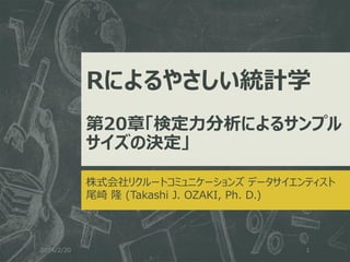 Rによるやさしい統計学
第20章「検定力分析によるサンプル
サイズの決定」
株式会社リクルートコミュニケーションズ データサイエンティスト
尾崎 隆 (Takashi J. OZAKI, Ph. D.)

2014/2/20

1

 