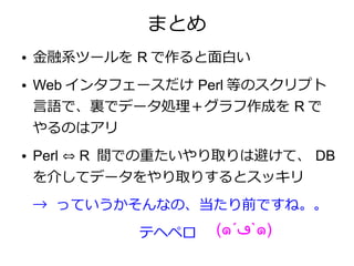 まとめ
●   金融系ツールを R で作ると面白い
●   Web インタフェースだけ Perl 等のスクリプト
    言語で、裏でデータ処理＋グラフ作成を R で
    やるのはアリ
●   Perl ⇔ R 間での重たいやり取りは避けて、 DB
    を介してデータをやり取りするとスッキリ
    → っていうかそんなの、当たり前ですね。。
             テヘペロ   (๑´‫`ڡ‬๑)
 