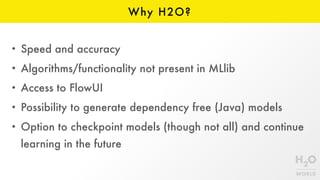 Why H2O?
• Speed and accuracy
• Algorithms/functionality not present in MLlib
• Access to FlowUI
• Possibility to generate dependency free (Java) models
• Option to checkpoint models (though not all) and continue
learning in the future
 