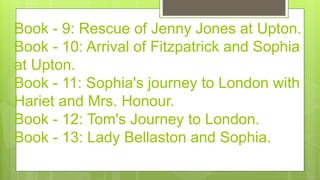 Book - 9: Rescue of Jenny Jones at Upton.
Book - 10: Arrival of Fitzpatrick and Sophia
at Upton.
Book - 11: Sophia's journey to London with
Hariet and Mrs. Honour.
Book - 12: Tom's Journey to London.
Book - 13: Lady Bellaston and Sophia.
 