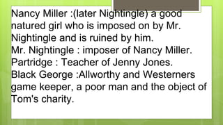 Nancy Miller :(later Nightingle) a good
natured girl who is imposed on by Mr.
Nightingle and is ruined by him.
Mr. Nightingle : imposer of Nancy Miller.
Partridge : Teacher of Jenny Jones.
Black George :Allworthy and Westerners
game keeper, a poor man and the object of
Tom's charity.
 