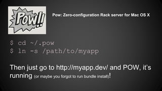 Pow: Zero-configuration Rack server for Mac OS X 
$ cd ~/.pow 
$ ln -s /path/to/myapp 
Then just go to http://myapp.dev/ and POW, it’s 
running (or maybe you forgot to run bundle install)! 
 