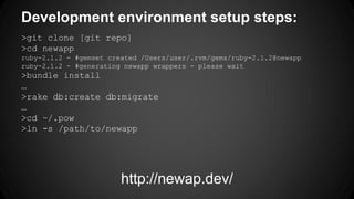 Development environment setup steps: 
>git clone [git repo] 
>cd newapp 
ruby-2.1.2 - #gemset created /Users/user/.rvm/gems/ruby-2.1.2@newapp 
ruby-2.1.2 - #generating newapp wrappers - please wait 
>bundle install 
… 
>rake db:create db:migrate 
… 
>cd ~/.pow 
>ln -s /path/to/newapp 
http://newap.dev/ 
 