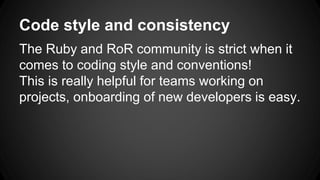 Code style and consistency 
The Ruby and RoR community is strict when it 
comes to coding style and conventions! 
This is really helpful for teams working on 
projects, onboarding of new developers is easy. 
 