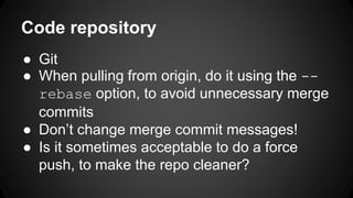 Code repository 
● Git 
● When pulling from origin, do it using the -- 
rebase option, to avoid unnecessary merge 
commits 
● Don’t change merge commit messages! 
● Is it sometimes acceptable to do a force 
push, to make the repo cleaner? 
 