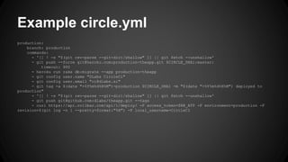 Example circle.yml 
production: 
branch: production 
commands: 
- '[[ ! -s "$(git rev-parse --git-dir)/shallow" ]] || git fetch --unshallow' 
- git push --force git@heroku.com:production-theapp.git $CIRCLE_SHA1:master: 
timeout: 900 
- heroku run rake db:migrate --app production-theapp 
- git config user.name "DLabs CircleCi" 
- git config user.email "ci@dlabs.si" 
- git tag -a $(date "+%Y%m%d%H%M")-production $CIRCLE_SHA1 -m "$(date "+%Y%m%d%H%M") deployed to 
production" 
- '[[ ! -s "$(git rev-parse --git-dir)/shallow" ]] || git fetch --unshallow' 
- git push git@github.com:dlabs/theapp.git --tags 
- curl https://api.rollbar.com/api/1/deploy/ -F access_token=$RB_ATP -F environment=production -F 
revision=$(git log -n 1 --pretty=format:"%H") -F local_username=CircleCI 
 