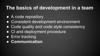 The basics of development in a team 
● A code repository 
● Consistent development environment 
● Code quality and code style consistency 
● CI and deployment procedure 
● Error tracking 
● Communication 
 