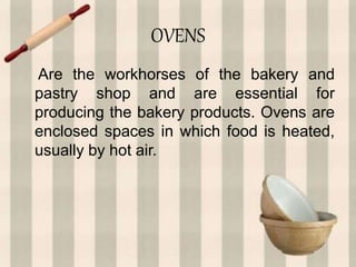 OVENS
Are the workhorses of the bakery and
pastry shop and are essential for
producing the bakery products. Ovens are
enclosed spaces in which food is heated,
usually by hot air.
 