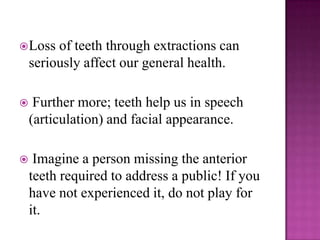  Loss   of teeth through extractions can
    seriously affect our general health.

    Further more; teeth help us in speech
    (articulation) and facial appearance.

    Imagine a person missing the anterior
    teeth required to address a public! If you
    have not experienced it, do not play for
    it.
 