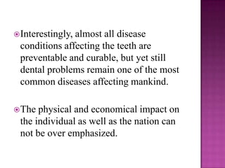  Interestingly,
               almost all disease
 conditions affecting the teeth are
 preventable and curable, but yet still
 dental problems remain one of the most
 common diseases affecting mankind.

 The physical and economical impact on
 the individual as well as the nation can
 not be over emphasized.
 