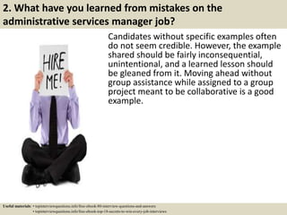 2. What have you learned from mistakes on the
administrative services manager job?
Candidates without specific examples often
do not seem credible. However, the example
shared should be fairly inconsequential,
unintentional, and a learned lesson should
be gleaned from it. Moving ahead without
group assistance while assigned to a group
project meant to be collaborative is a good
example.
Useful materials: • topinterviewquestions.info/free-ebook-80-interview-questions-and-answers
• topinterviewquestions.info/free-ebook-top-18-secrets-to-win-every-job-interviews
 