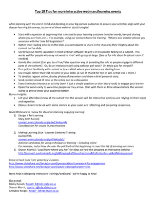 Top 10 Tips for more interactive webinars/learning events
After planning with the end in mind and deciding on your big-picture outcomes to ensure your activities align with your
deeper-learning takeaways, try some of these webinar tips/strategies!
 Start with a question at beginning that is related to your learning outcome (in other words, beyond sharing
where you are from, etc.). For example, using our scenario from the training: ‘What is one word or phrase you
associate with the ’Joke Bill Legislation?’
 Rather than reading what is on the slide, ask participants to share in the chat area their insights about the
content on the slide.
 Use break out rooms (available in most webinar software) to get 5 or less people talking on a subject. This
works well for people who may not want to ‘chat’ with group-at-large. (See us for info about breakout room if
needed).
 Gamify the content (Can you do a True/False question way of providing the info so people engage in different
parts of the content?. Or, do an interactive poll using webinar poll tools? Or, trivia quiz for the poll?
 Do a poll on familiarity with content or to establish where your learners are starting from.
 Use images rather than text on some of your slides (a rule of thumb for text in ppt. is that less is more.)
 To develop rapport online, display photos of presenters and share a brief personal story.
 Send content ahead of time so the online can be a discussion
 Every 5 minutes interject an activity (even if just a simple question or short story hook) to engage your learner
 Open the room early to welcome people as they arrive. Chat with them as time allows before the session
starts to get to know your audience better
Bonus insights:
 Let your attendees know at the outset that the session will be interactive and you are relying on their input
and expertise.
 (Bonus) Learn to be ok with some silence as your users are reflecting and preparing responses.
Good Webinars to review for ideas for planning engaging learning:
1) Design It For Learning
Mary Beth Faccioli
connect.enetcolorado.org/p1w23mkqu44/
Consideration for visuals in presentations
2) Making Learning Stick - Learner-Centered Training
Gail Griffith
connect.enetcolorado.org/p539ekjadz5/
Activities and ideas for using techniques in training – including online
For example, notice how she uses the poll tools at the beginning to cover the list of learning outcomes.
3) Sharon Morris’s “Lead from Where you Are” for ideas on how she designed an interactive webinar
http://connect.enetcolorado.org/p40mgorzrka/?launcher=false&fcsContent=true&pbMode=normal
Links to hand outs from yesterday’s session.
http://www.slideshare.net/beckyjorussell/presentation-framework-for-engagement
http://www.slideshare.net/beckyjorussell/adult-learningcharacteristics
Need help in designing interactive trainings/webinars? We’re happy to help!
Our e-mail
Becky Russell, Russell_b@cde.state.co.us
Sharon Morris, morris_s@cde.state.co.us
Christine Kreger, Kreger_c@cde.state.co.us
 