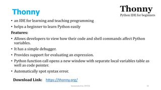 Thonny
• an IDE for learning and teaching programming
• helps a beginner to learn Python easily
Features:
• Allows developers to view how their code and shell commands affect Python
variables.
• It has a simple debugger.
• Provides support for evaluating an expression.
• Python function call opens a new window with separate local variables table as
well as code pointer.
• Automatically spot syntax error.
Saravanakumar, AP/CSE 10
Download Link: https://thonny.org/
 