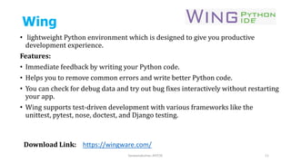 Wing
• lightweight Python environment which is designed to give you productive
development experience.
Features:
• Immediate feedback by writing your Python code.
• Helps you to remove common errors and write better Python code.
• You can check for debug data and try out bug fixes interactively without restarting
your app.
• Wing supports test-driven development with various frameworks like the
unittest, pytest, nose, doctest, and Django testing.
Saravanakumar, AP/CSE 11
Download Link: https://wingware.com/
 