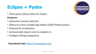 Eclipse + Pydev
• Third-party Python editor for Eclipse
Features:
• Interactive console shortcuts
• Allows to create a Google App Engine (GAE) Python project
• Find and Go to definition
• Automatically import code to complete it.
• Configure Django integration.
Saravanakumar, AP/CSE 2
Download Link: https://www.pydev.org/
 