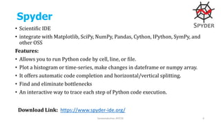 Spyder
• Scientific IDE
• integrate with Matplotlib, SciPy, NumPy, Pandas, Cython, IPython, SymPy, and
other OSS
Features:
• Allows you to run Python code by cell, line, or file.
• Plot a histogram or time-series, make changes in dateframe or numpy array.
• It offers automatic code completion and horizontal/vertical splitting.
• Find and eliminate bottlenecks
• An interactive way to trace each step of Python code execution.
Saravanakumar, AP/CSE 4
Download Link: https://www.spyder-ide.org/
 