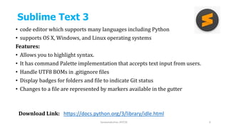 Sublime Text 3
• code editor which supports many languages including Python
• supports OS X, Windows, and Linux operating systems
Features:
• Allows you to highlight syntax.
• It has command Palette implementation that accepts text input from users.
• Handle UTF8 BOMs in .gitignore files
• Display badges for folders and file to indicate Git status
• Changes to a file are represented by markers available in the gutter
Saravanakumar, AP/CSE 6
Download Link: https://docs.python.org/3/library/idle.html
 