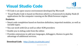 Visual Studio Code
• VS Code is an open-source environment developed by Microsoft
• Visual Studio Code is based on Electron which is a framework to deploy Node JS
applications for the computer running on the Blink browser engine.
Features:
• Smart code completion based on function definition, imported modules, as well as
variable types.
• You can work with Git as well as other SCM providers
• Enable you to debug code from the editor.
• Provides extensions to add new languages, debuggers, themes to gain the
advantage of additional services.
Saravanakumar, AP/CSE 7
Download Link: https://code.visualstudio.com/
 