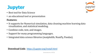 Jupyter
• Best tool for Data Science
• an educational tool or presentation
Features:
• It supports for Numerical simulation, data cleaning machine learning data
visualization, and statistical modeling.
• Combine code, text, and images.
• Support for many programming languages.
• Integrated data science libraries (matplotlib, NumPy, Pandas).
Saravanakumar, AP/CSE 9
Download Link: https://jupyter.org/install.html
 