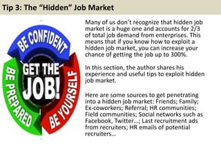 Tip 3: The “Hidden” Job Market
Many of us don’t recognize that hidden job
market is a huge one and accounts for 2/3
of total job demand from enterprises. This
means that if you know how to exploit a
hidden job market, you can increase your
chance of getting the job up to 300%.
In this section, the author shares his
experience and useful tips to exploit hidden
job market.
Here are some sources to get penetrating
into a hidden job market: Friends; Family;
Ex-coworkers; Referral; HR communities;
Field communities; Social networks such as
Facebook, Twitter…; Last recruitment ads
from recruiters; HR emails of potential
recruiters…
 