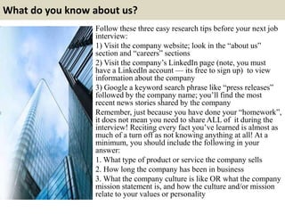 What do you know about us?
Follow these three easy research tips before your next job
interview:
1) Visit the company website; look in the “about us”
section and “careers” sections
2) Visit the company’s LinkedIn page (note, you must
have a LinkedIn account — its free to sign up) to view
information about the company
3) Google a keyword search phrase like “press releases”
followed by the company name; you’ll find the most
recent news stories shared by the company
Remember, just because you have done your “homework”,
it does not mean you need to share ALL of it during the
interview! Reciting every fact you’ve learned is almost as
much of a turn off as not knowing anything at all! At a
minimum, you should include the following in your
answer:
1. What type of product or service the company sells
2. How long the company has been in business
3. What the company culture is like OR what the company
mission statement is, and how the culture and/or mission
relate to your values or personality
 