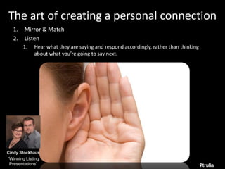 The art of creating a personal connection 
1. Mirror & Match 
2. Listen 
1. Hear what they are saying and respond accordingly, rather than thinking 
about what you’re going to say next. 
Cindy Stockhaus 
“Winning Listing 
Presentations” 
 