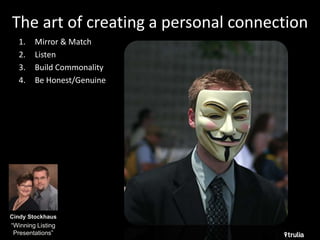 The art of creating a personal connection 
1. Mirror & Match 
2. Listen 
3. Build Commonality 
4. Be Honest/Genuine 
Cindy Stockhaus 
“Winning Listing 
Presentations” 
 