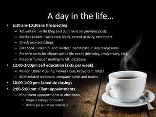 www.marketleader.com 
A day in the life… 
A day in the life… 
• 6:30 am-10:30am: Prospecting 
– ActiveRain : write blog and comment on previous posts 
– Market Leader: work new leads, recent activity, reminders 
– Check expired listings 
– Facebook ,LinkedIn and Twitter: participate in any discussions 
– Prepare cards for clients with a life event (birthday, anniversary, etc) 
– Prepare “unique” mailing to ML database 
• 12:00-2:00pm Self education (2-3x per week): 
– Million Dollar Pipeline, Power Hour, ActiveRain, IMSD 
– KCM-related webinars, company lunch and learns 
• 10:00-1:00 pm: Schedule closings 
• 2:00-5:00 pm: Client appointments 
– If no client appointments in afternoon, 
• Prepare listings for market 
• Refine presentation materials 
 