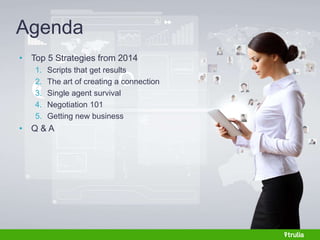 Agenda 
• Top 5 Strategies from 2014 
1. Scripts that get results 
2. The art of creating a connection 
3. Single agent survival 
4. Negotiation 101 
5. Getting new business 
• Q & A 
 