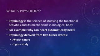 WHAT IS PHYSIOLOGY?
• Physiology is the science of studying the functional
activities and its mechanisms in biological body.
• For example: why can heart automatically beat?
• Physiology derived from two Greek words:
• Physis= nature
• Logos= study
 