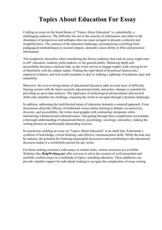 Topics About Education For Essay
Crafting an essay on the broad theme of "Topics About Education" is, undoubtedly, a
challenging endeavor. The difficulty lies not in the scarcity of information, but rather in the
abundance of perspectives and subtopics that one must navigate to present a coherent and
insightful piece. The vastness of the education landscape, encompassing everything from
pedagogical methodologies to societal impacts, demands a keen ability to filter and prioritize
information.
The complexity intensifies when considering the diverse audience that such an essay might cater
to вЂ“ educators, students, policymakers, or the general public. Balancing depth and
accessibility becomes a delicate task, as the writer strives to engage readers with varying levels
of familiarity with the subject matter. Finding the right blend of theoretical frameworks,
empirical evidence, and real-world examples is akin to walking a tightrope of academic rigor and
relatability.
Moreover, the ever-evolving nature of educational discourse adds an extra layer of difficulty.
Staying current with the latest research, educational trends, and policy changes is essential for
providing an up-to-date analysis. The rapid pace of technological advancements and societal
shifts only amplifies the challenge, requiring the writer to navigate through a dynamic landscape.
In addition, addressing the multifaceted nature of education demands a nuanced approach. From
discussions about the efficacy of traditional versus online learning to debates on inclusivity,
diversity, and accessibility, the writer must grapple with contrasting viewpoints while
maintaining a balanced and unbiased stance. Navigating through these complexities necessitates
a thorough understanding of educational theory, psychology, sociology, and policy, making the
writing process an intellectually demanding exercise.
In conclusion, tackling an essay on "Topics About Education" is no small feat. It demands a
synthesis of knowledge, critical thinking, and effective communication skills. While the task may
be arduous, the potential for fostering meaningful discussions and contributing to the educational
discourse makes it a worthwhile pursuit for any writer.
For those seeking assistance with essays or similar tasks, various resources are available.
Websites like HelpWriting.net offer services to aid in the creation of well-researched and
carefully crafted essays on a multitude of topics, including education. These platforms can
provide valuable support for individuals looking to navigate the complexities of essay writing.
 