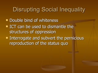 Disrupting Social Inequality Double bind of whiteness ICT can be used to dismantle the structures of oppression  Interrogate and subvert the pernicious reproduction of the status quo 