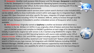 o 7. Konqueror:-Another multi-purpose Web Browser and File Manager, Konqueror is another one
in the list. Developed in C++(Qt) and available for Operating Systems including: Linux and
Windows and licensed under GPLv2. As the name shows, Konqueror (starting with ‘K’) is the
default browser for KDE Desktop environment.
features include: Customizable search services (even custom search shortcut is also included which
can be added), ability to show multimedia content within web pages due to integrated Kpart, Ability
to open PDF, Open Document and other specific file types, integrates I/O plugin system which
allows several protocols including: HTTP, FTP, WebDaV, SMB etc, ability to browse through local file
system of user. Konqueror Embedded is another embedded version of Knoqueror which is also
available.
o 8. Web (Epiphany):-Originally named as Epiphany is another we browser which deserves a
mention in the list. Written in C (GTK+) it was originally a fork of Galeon and since then has been
part of GNOME project and complies to GNOME’s guidelines at each stage of its development.
Initially, it used Geeko engine but with version 2.20, it started using WebKitGTK+ engine. Web
provides support for Linux and BSD Operating Systems with source code available under GPLv2.
Features include: HTML4, CSS1 and XHTML support including support for HTML5 and CSS3, inbuilt
plugins of Adobe Flash and IcedTea, bookmark and “smart bookmark” feature which allows easy
search in find-in-as-you-type manner, full integration with GNOME features including GNOME
Network Manager, GNOME printer etc, and other features supported by most browsers. While it
has received mixed reviews, one capability for which it is praised by many is its fast launching and
page-load capability.
9/7/2017PAWAN SHARMA, ROLL NO:-CH-803 10
 