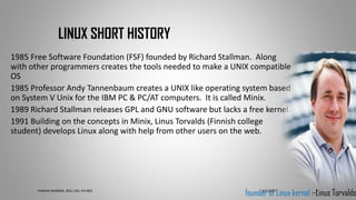 • 1985 Free Software Foundation (FSF) founded by Richard Stallman. Along
with other programmers creates the tools needed to make a UNIX compatible
OS
• 1985 Professor Andy Tannenbaum creates a UNIX like operating system based
on System V Unix for the IBM PC & PC/AT computers. It is called Minix.
• 1989 Richard Stallman releases GPL and GNU software but lacks a free kernel.
• 1991 Building on the concepts in Minix, Linus Torvalds (Finnish college
student) develops Linux along with help from other users on the web.
LINUX SHORT HISTORY
founder of Linux kernel :-Linus Torvalds9/7/2017PAWAN SHARMA, ROLL NO:-CH-803 3
 