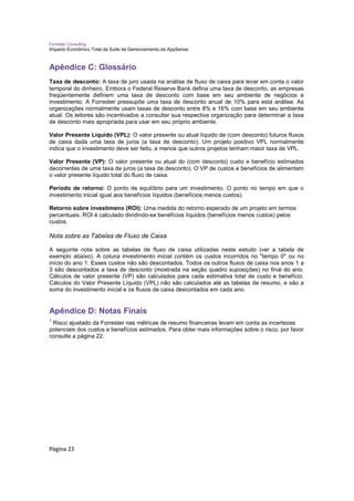 Forrester Consulting
Impacto Econômico Total da Suite de Gerenciamento da AppSense



Apêndice C: Glossário
Taxa de desconto: A taxa de juro usada na análise de fluxo de caixa para levar em conta o valor
temporal do dinheiro. Embora o Federal Reserve Bank defina uma taxa de desconto, as empresas
freqüentemente definem uma taxa de desconto com base em seu ambiente de negócios e
investimento. A Forrester pressupõe uma taxa de desconto anual de 10% para esta análise. As
organizações normalmente usam taxas de desconto entre 8% e 16% com base em seu ambiente
atual. Os leitores são incentivados a consultar sua respectiva organização para determinar a taxa
de desconto mais apropriada para usar em seu próprio ambiente.

Valor Presente Líquido (VPL): O valor presente ou atual líquido de (com desconto) futuros fluxos
de caixa dada uma taxa de juros (a taxa de desconto). Um projeto positivo VPL normalmente
indica que o investimento deve ser feito, a menos que outros projetos tenham maior taxa de VPL.

Valor Presente (VP): O valor presente ou atual do (com desconto) custo e benefício estimados
decorrentes de uma taxa de juros (a taxa de desconto). O VP de custos e benefícios de alimentam
o valor presente líquido total do fluxo de caixa.

Período de retorno: O ponto de equilíbrio para um investimento. O ponto no tempo em que o
investimento inicial igual aos benefícios líquidos (benefícios menos custos).

Retorno sobre investimeno (ROI): Uma medida do retorno esperado de um projeto em termos
percentuais. ROI é calculado dividindo-se benefícios líquidos (benefícios menos custos) pelos
custos.

Nota sobre as Tabelas de Fluxo de Caixa

A seguinte nota sobre as tabelas de fluxo de caixa utilizadas neste estudo (ver a tabela de
exemplo abaixo). A coluna investimento inicial contém os custos incorridos no "tempo 0" ou no
início do ano 1. Esses custos não são descontados. Todos os outros fluxos de caixa nos anos 1 a
3 são descontados a taxa de desconto (mostrada na seção quadro suposições) no final do ano.
Cálculos de valor presente (VP) são calculados para cada estimativa total de custo e benefício.
Cálculos do Valor Presente Líquido (VPL) não são calculados até as tabelas de resumo, e são a
soma do investimento inicial e os fluxos de caixa descontados em cada ano.


Apêndice D: Notas Finais
1
 Risco ajustado da Forrester nas métricas de resumo financeiras levam em conta as incertezas
potenciais dos custos e benefícios estimados. Para obter mais informações sobre o risco, por favor
consulte a página 22.




Página 23
 