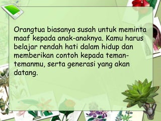 Orangtua biasanya susah untuk meminta
maaf kepada anak-anaknya. Kamu harus
belajar rendah hati dalam hidup dan
memberikan contoh kepada teman-
temanmu, serta generasi yang akan
datang.
 