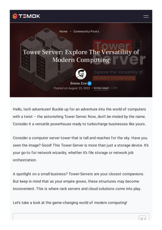 Hello, tech adventurer! Buckle up for an adventure into the world of computers
with a twist – the astonishing Tower Server. Now, don’t be misled by the name.
Consider it a versatile powerhouse ready to turbocharge businesses like yours.
Consider a computer server tower that is tall and reaches for the sky. Have you
seen the image? Good! This Tower-Server is more than just a storage device. It’s
your go-to for network wizardry, whether it’s file storage or network job
orchestration.
A spotlight on a small business? Tower-Servers are your closest companions.
But keep in mind that as your empire grows, these structures may become
inconvenient. This is where rack servers and cloud solutions come into play.
Let’s take a look at the game-changing world of modern computing!
Emma Zoe
Posted on August 23, 2023 6 min read
•
Home • Community Posts
Tower Server: Explore The Versatility of
Modern Computing
 