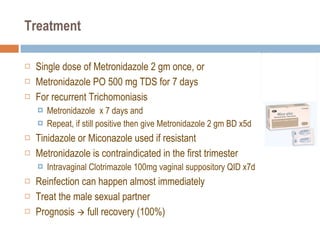 Treatment Single dose of Metronidazole 2 gm once, or Metronidazole PO 500 mg TDS for 7 days For recurrent Trichomoniasis Metronidazole  x 7 days and  Repeat, if still positive then give Metronidazole 2 gm BD x5d Tinidazole or Miconazole used if resistant Metronidazole is contraindicated in the first trimester Intravaginal Clotrimazole 100mg vaginal suppository QID x7d Reinfection can happen almost immediately Treat the male sexual partner Prognosis    full recovery (100%) 