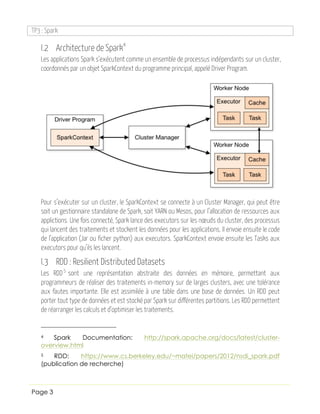 TP3 : Spark
Page 3
I.2 Architecture de Spark4
Les applications Spark s’exécutent comme un ensemble de processus indépendants sur un cluster,
coordonnés par un objet SparkContext du programme principal, appelé Driver Program.
Pour s’exécuter sur un cluster, le SparkContext se connecte à un Cluster Manager, qui peut être
soit un gestionnaire standalone de Spark, soit YARN ou Mesos, pour l’allocation de ressources aux
applictions. Une fois connecté, Spark lance des executors sur les nœuds du cluster, des processus
qui lancent des traitements et stockent les données pour les applications. Il envoie ensuite le code
de l’application (Jar ou ficher python) aux executors. SparkContext envoie ensuite les Tasks aux
executors pour qu’ils les lancent.
I.3 RDD : Resilient Distributed Datasets
Les RDD5
sont une représentation abstraite des données en mémoire, permettant aux
programmeurs de réaliser des traitements in-memory sur de larges clusters, avec une tolérance
aux fautes importante. Elle est assimilée à une table dans une base de données. Un RDD peut
porter tout type de données et est stocké par Spark sur différentes partitions. Les RDD permettent
de réarranger les calculs et d’optimiser les traitements.
4 Spark Documentation: http://spark.apache.org/docs/latest/cluster-
overview.html
5 RDD: https://www.cs.berkeley.edu/~matei/papers/2012/nsdi_spark.pdf
(publication de recherche)
 