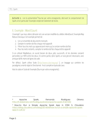 TP3 : Spark
Page 5
Activité 1 : Lire la présentation6
fournie par votre enseignante, décrivant le comportement de
Spark, et en particulier l’exemple simple de traitement de texte.
II. Exemple : Word Count
L’exemple7
que nous allons dérouler est une version modifiée du célèbre WordCount, l’exemple Map
Reduce Classique. Cet exemple permet de :
1. Lire un ensemble de documents textuels
2. Compter le nombre de fois chaque mot apparaît
3. Filtrer tous les mots qui apparaissent moins qu’un certain nombre de fois
4. Pour les mots restants, compter le nombre de fois chaque lettre apparaît
Si on utilisait MapReduce, on aurait besoin de deux jobs successifs, et les données seraient
persistées sur HDFS entre les deux. En contre partie, dans Spark, un seul job est nécessaire, avec
presque 90% moins de lignes de code.
Par défaut, Spark utilise Scala (http://www.scala-lang.org/ ), un langage qui combine les
paradigmes orienté-objet et fonctionnel. Il est compilé en bytecode Java.
Voici le code en Scala de l’exemple (fourni par votre enseignante) :
6 Apache Spark, Fernando Rodriguez Olivera:
http://fr.slideshare.net/frodriguezolivera/apache-spark-41601032
7 How-to: Run a Simple Apache Spark App in CDH 5, Cloudera:
https://blog.cloudera.com/blog/2014/04/how-to-run-a-simple-apache-spark-
app-in-cdh-5/
 