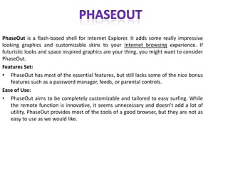      PHASEOUTPhaseOut is a flash-based shell for Internet Explorer. It adds some really impressive looking graphics and customizable skins to your Internet browsing experience. If futuristic looks and space inspired graphics are your thing, you might want to consider PhaseOut.Features Set: PhaseOut has most of the essential features, but still lacks some of the nice bonus features such as a password manager, feeds, or parental controls.Ease of Use: PhaseOut aims to be completely customizable and tailored to easy surfing. While the remote function is innovative, it seems unnecessary and doesn't add a lot of utility. PhaseOut provides most of the tools of a good browser, but they are not as easy to use as we would like.