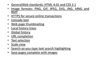 GeneralWeb standards: HTML 4.01 and CSS 2.1Image formats: PNG, GIF, JPEG, SVG, JNG, MNG and BMPHTTPS for secure online transactionsUnicode textWeb page thumbnailingLocal history treesGlobal historyURL completionText selectionScale viewSearch-as-you-type text search highlightingSave pages complete with images