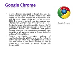 Google Chromeis a web browser developed by Google that uses the WebKit layout engine. It was first released as a beta version for Microsoft Windows on 2 September 2008, and the public stable release was on 11 December 2008. The name is derived from the graphical user interface frame, or "chrome", of web browsers. SpeedThe JavaScript virtual machine used by Chrome, the V8 JavaScript engine, has features such as dynamic code generation, hidden class transitions, and precise garbage collection. Tests by Google in September 2008 showed that V8 was about twice as fast as Firefox 3.0 and the WebKit nightlines.Chrome periodically retrieves updates of two blacklists(one for phishing and one for malware), and warns users when they attempt to visit a harmful site. This service is also made available for use by others via a free public API called "Google Safe Browsing API"