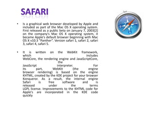 SAFARIIs a graphical web browser developed by Apple and included as part of the Mac OS X operating system. First released as a public beta on January 7, 2003[2] on the company's Mac OS X operating system, it became Apple's default browser beginning with Mac OS X v10.3 "Panther“. Version safari 1, safari 2, safari 3, safari 4, safari 5.It is written on the WebKit framework, which includesWebCore, the rendering engine and JavaScriptCore, theJavaScript interpreter. For its part, WebKit (the enginebrowser rendering) is based on the engineKHTML, created by the KDE project for your browserKonqueror. As a result, the internal engineSafari is free software and is released under the termsLGPL license. Improvements to the KHTML code forApple's are incorporated in the KDE codequickly