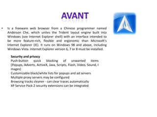 AVANTIs a freeware web browser from a Chinese programmer named Anderson Che, which unites the Trident layout engine built into Windows (see Internet Explorer shell) with an interface intended to be more feature-rich, flexible and ergonomic than Microsoft's Internet Explorer (IE). It runs on Windows 98 and above, including Windows Vista. Internet Explorer version 6, 7 or 8 must be installed.Security and privacyPush-button quick blocking of unwanted items (Popups, Adverts, ActiveX, Java, Scripts, Flash, Video, Sound, Images)Customizable black/white lists for popups and ad serversMultiple proxy servers may be configuredBrowsing tracks cleaner - can clear traces automaticallyXP Service Pack 2 security extensions can be integrated